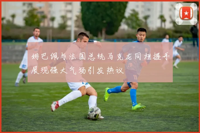 姆巴佩与法国总统马克龙同框握手展现强大气场引发热议