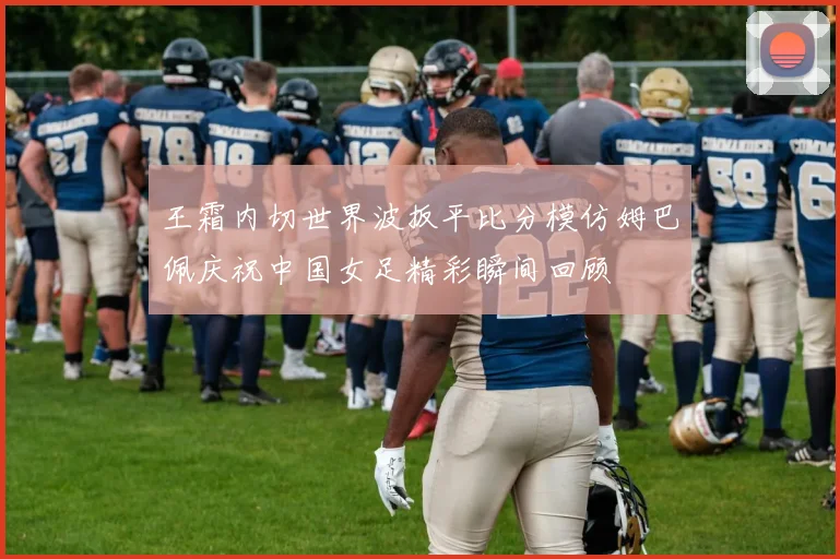 王霜内切世界波扳平比分模仿姆巴佩庆祝中国女足精彩瞬间回顾