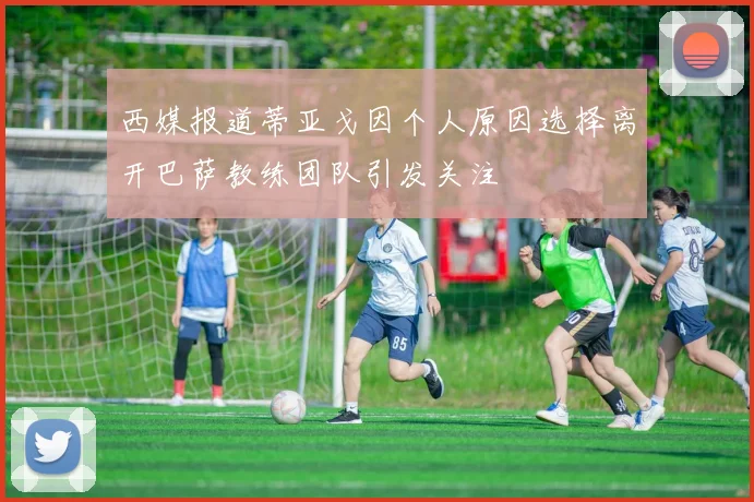 西媒报道蒂亚戈因个人原因选择离开巴萨教练团队引发关注
