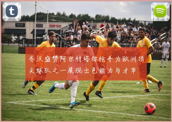 齐沃盛赞阿尔特塔称枪手为欧洲顶尖球队之一展现出色能力与才华