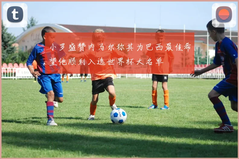 小罗盛赞内马尔称其为巴西最佳希望他顺利入选世界杯大名单