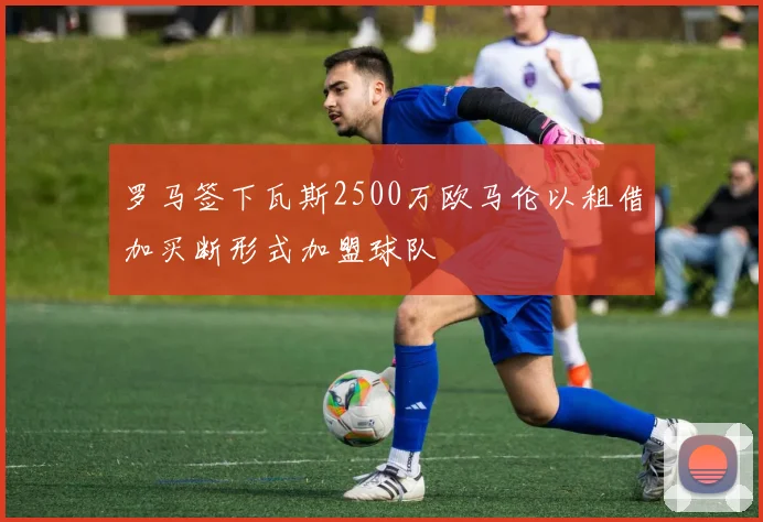 罗马签下瓦斯2500万欧马伦以租借加买断形式加盟球队