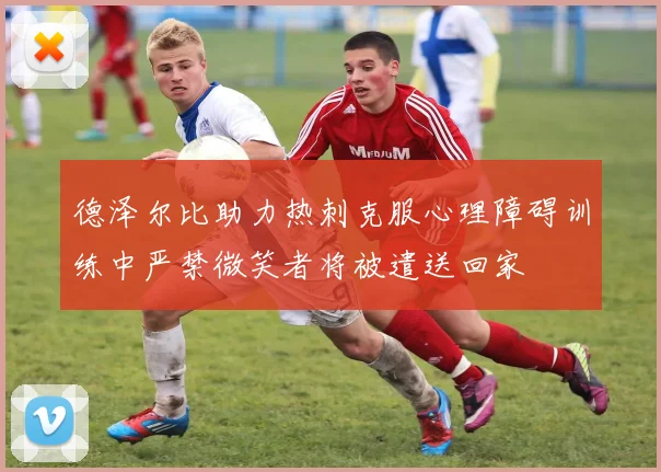德泽尔比助力热刺克服心理障碍训练中严禁微笑者将被遣送回家