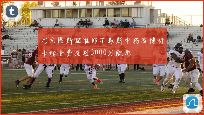 尤文图斯瞄准那不勒斯中场洛博特卡转会费接近3000万欧元