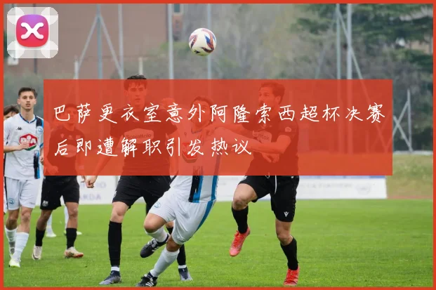 巴萨更衣室意外阿隆索西超杯决赛后即遭解职引发热议