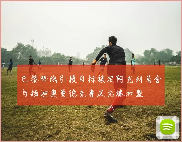 巴黎锋线引援目标锁定阿克利乌舍与扬迪奥曼德克鲁皮无缘加盟