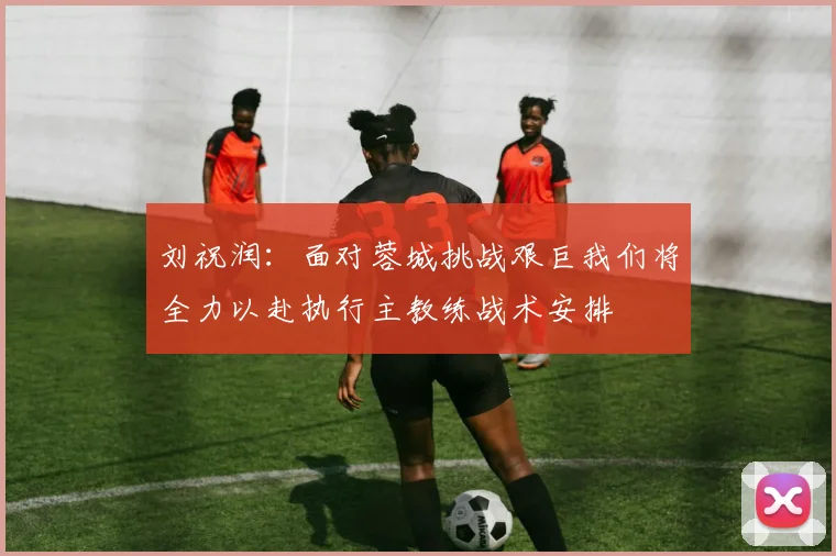 刘祝润：面对蓉城挑战艰巨我们将全力以赴执行主教练战术安排